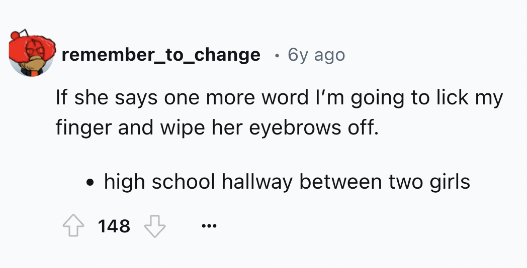 flower - remember_to_change 6y ago If she says one more word I'm going to lick my finger and wipe her eyebrows off. high school hallway between two girls 148 ...